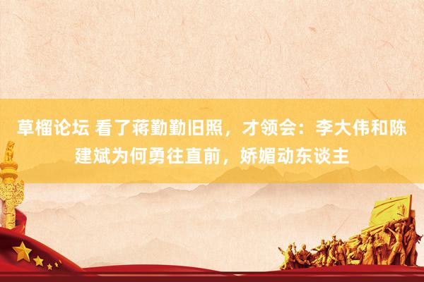 草榴论坛 看了蒋勤勤旧照，才领会：李大伟和陈建斌为何勇往直前，娇媚动东谈主