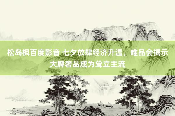 松岛枫百度影音 七夕放肆经济升温，唯品会揭示大牌奢品成为耸立主流