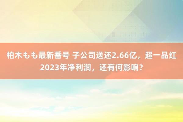 柏木もも最新番号 子公司送还2.66亿，超一品红2023年净利润，还有何影响？