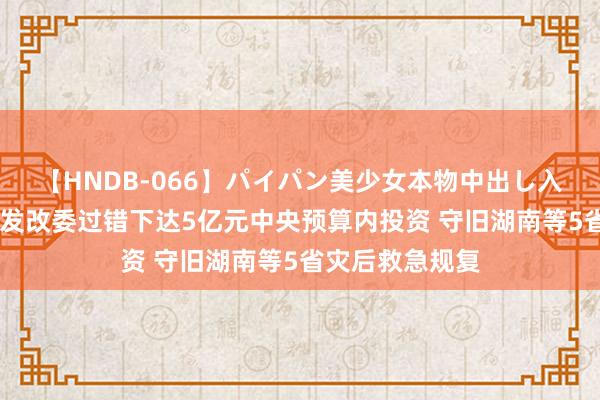【HNDB-066】パイパン美少女本物中出し入学式！！ 国度发改委过错下达5亿元中央预算内投资 守旧湖南等5省灾后救急规复