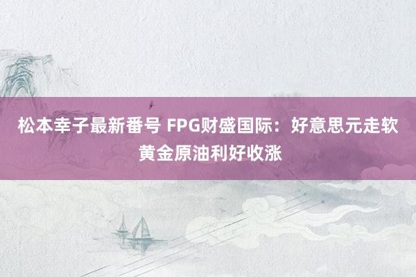 松本幸子最新番号 FPG财盛国际：好意思元走软 黄金原油利好收涨