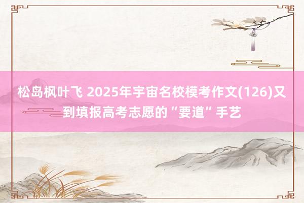 松岛枫叶飞 2025年宇宙名校模考作文(126)又到填报高考志愿的“要道”手艺