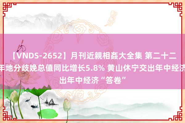 【VNDS-2652】月刊近親相姦大全集 第二十二巻 上半年地分歧娩总值同比增长5.8% 黄山休宁交出年中经济“答卷”