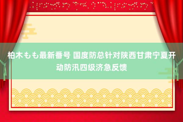 柏木もも最新番号 国度防总针对陕西甘肃宁夏开动防汛四级济急反馈
