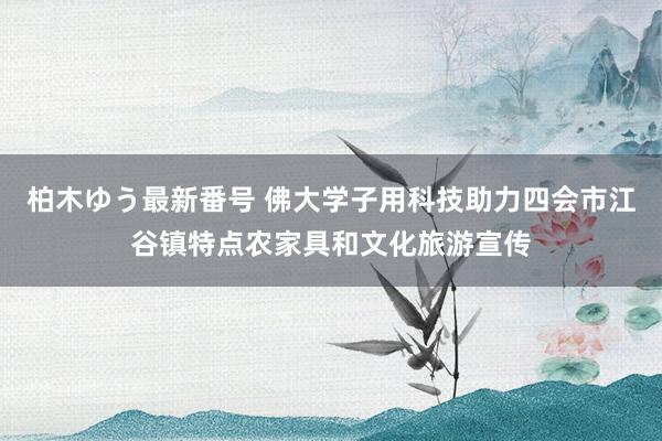 柏木ゆう最新番号 佛大学子用科技助力四会市江谷镇特点农家具和文化旅游宣传