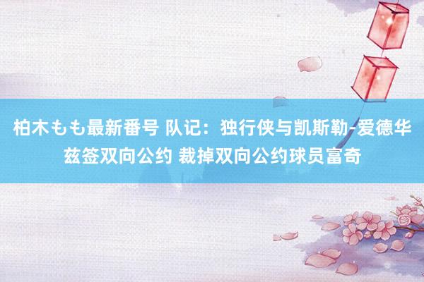 柏木もも最新番号 队记：独行侠与凯斯勒-爱德华兹签双向公约 裁掉双向公约球员富奇