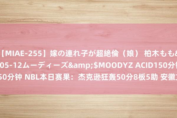 【MIAE-255】嫁の連れ子が超絶倫（娘） 柏木もも</a>2018-05-12ムーディーズ&$MOODYZ ACID150分钟 NBL本日赛果：杰克逊狂轰50分8板5助 安徽文一打败长沙湾田勇胜