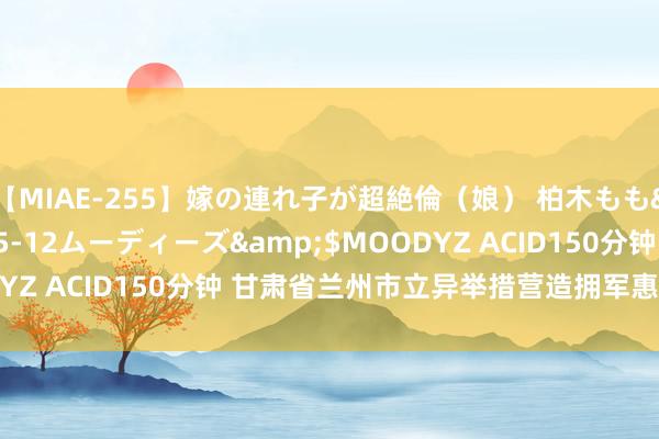 【MIAE-255】嫁の連れ子が超絶倫（娘） 柏木もも</a>2018-05-12ムーディーズ&$MOODYZ ACID150分钟 甘肃省兰州市立异举措营造拥军惠军浓厚氛围