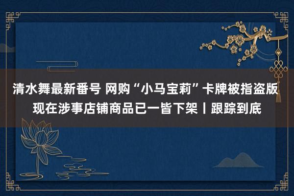 清水舞最新番号 网购“小马宝莉”卡牌被指盗版 现在涉事店铺商品已一皆下架丨跟踪到底
