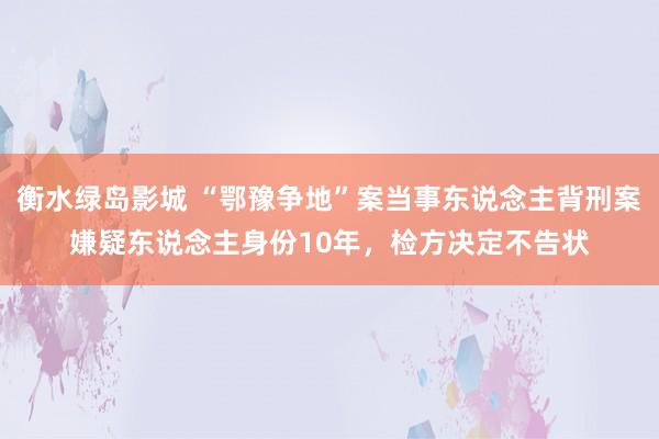 衡水绿岛影城 “鄂豫争地”案当事东说念主背刑案嫌疑东说念主身份10年，检方决定不告状