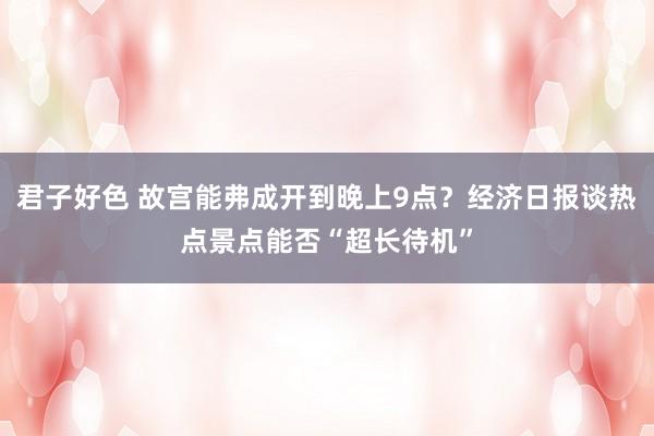 君子好色 故宫能弗成开到晚上9点？经济日报谈热点景点能否“超长待机”