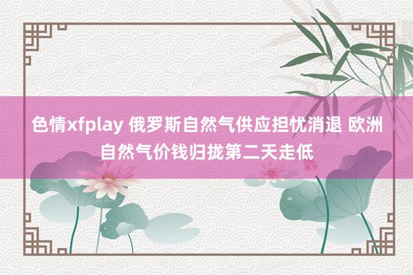 色情xfplay 俄罗斯自然气供应担忧消退 欧洲自然气价钱归拢第二天走低