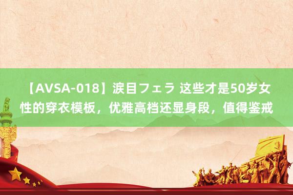 【AVSA-018】涙目フェラ 这些才是50岁女性的穿衣模板，优雅高档还显身段，值得鉴戒