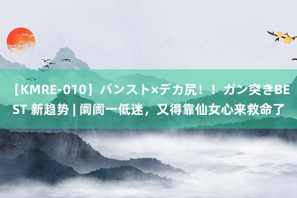 【KMRE-010】パンスト×デカ尻！！ガン突きBEST 新趋势 | 阛阓一低迷，又得靠仙女心来救命了