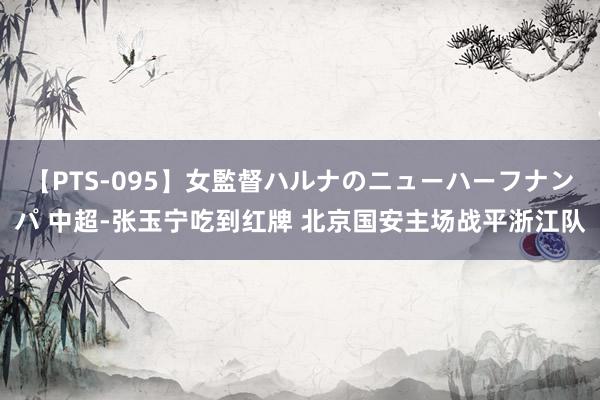 【PTS-095】女監督ハルナのニューハーフナンパ 中超-张玉宁吃到红牌 北京国安主场战平浙江队