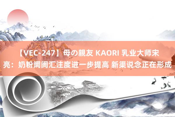 【VEC-247】母の親友 KAORI 乳业大师宋亮：奶粉阛阓汇注度进一步提高 新渠说念正在形成