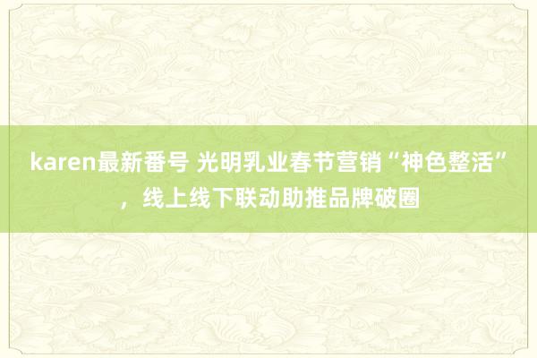 karen最新番号 光明乳业春节营销“神色整活”，线上线下联动助推品牌破圈