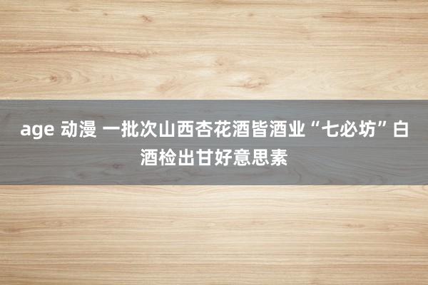 age 动漫 一批次山西杏花酒皆酒业“七必坊”白酒检出甘好意思素