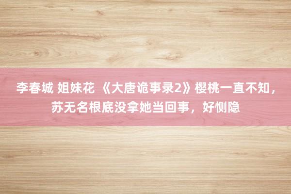 李春城 姐妹花 《大唐诡事录2》樱桃一直不知，苏无名根底没拿她当回事，好恻隐