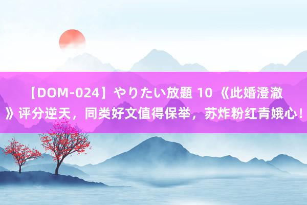 【DOM-024】やりたい放題 10 《此婚澄澈》评分逆天，同类好文值得保举，苏炸粉红青娥心！