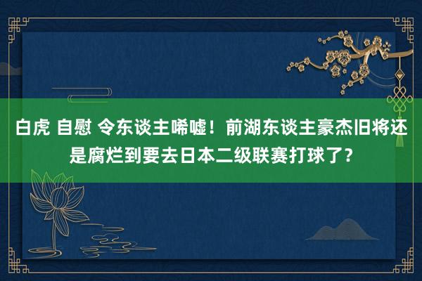 白虎 自慰 令东谈主唏嘘！前湖东谈主豪杰旧将还是腐烂到要去日本二级联赛打球了？