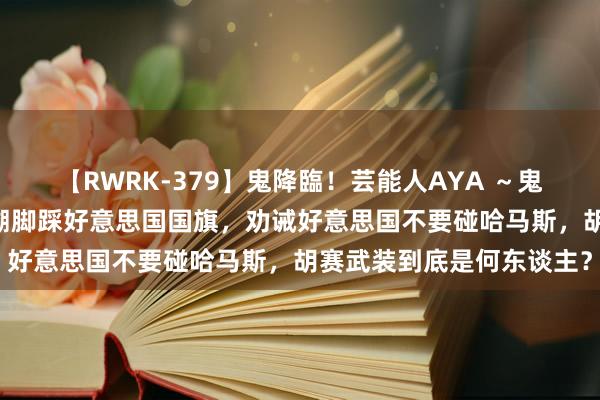 【RWRK-379】鬼降臨！芸能人AYA ～鬼シリーズ全制覇！～ 追溯脚踩好意思国国旗，劝诫好意思国不要碰哈马斯，胡赛武装到底是何东谈主？