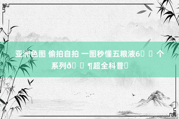 亚洲色图 偷拍自拍 一图秒懂五粮液6️⃣个系列🍶超全科普✅