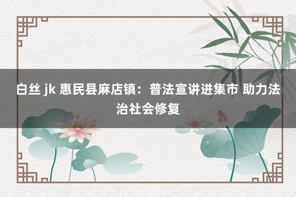 白丝 jk 惠民县麻店镇：普法宣讲进集市 助力法治社会修复