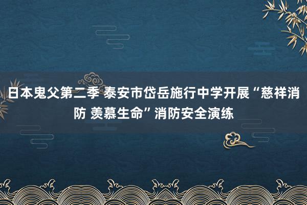 日本鬼父第二季 泰安市岱岳施行中学开展“慈祥消防 羡慕生命”消防安全演练