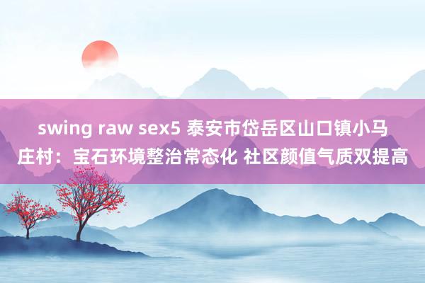 swing raw sex5 泰安市岱岳区山口镇小马庄村：宝石环境整治常态化 社区颜值气质双提高