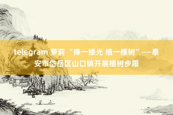 telegram 萝莉 “捧一缕光 植一棵树”——泰安市岱岳区山口镇开展植树步履
