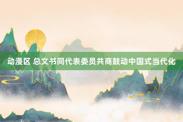 动漫区 总文书同代表委员共商鼓动中国式当代化