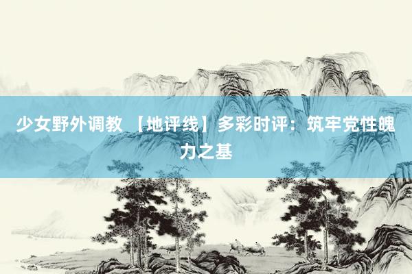 少女野外调教 【地评线】多彩时评：筑牢党性魄力之基