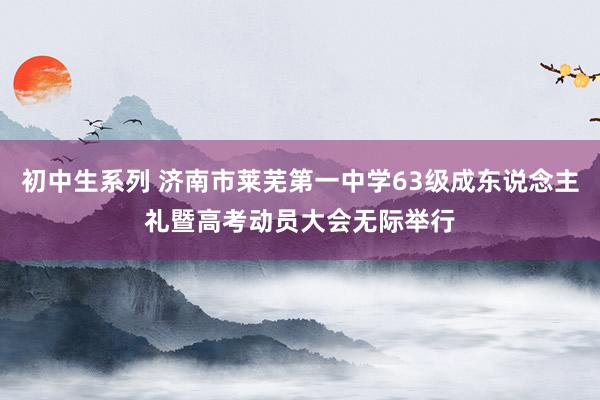 初中生系列 济南市莱芜第一中学63级成东说念主礼暨高考动员大会无际举行