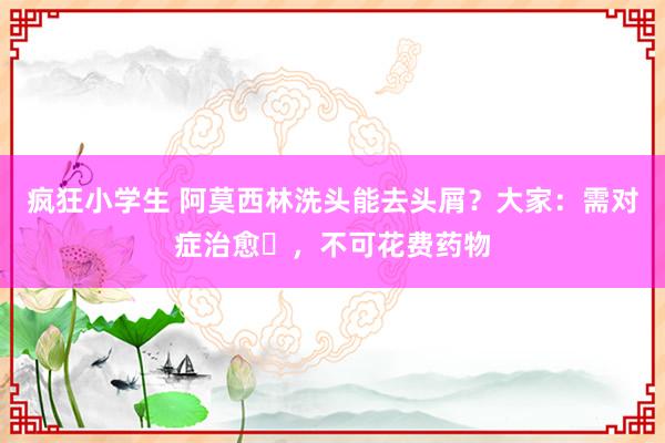 疯狂小学生 阿莫西林洗头能去头屑？大家：需对症治愈‌，不可花费药物