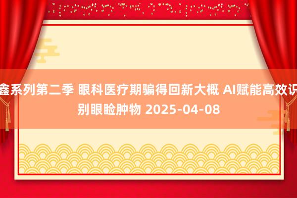 鑫系列第二季 眼科医疗期骗得回新大概 AI赋能高效识别眼睑肿物 2025-04-08