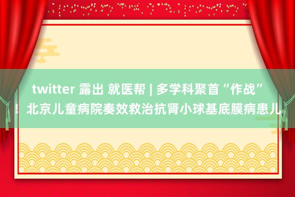 twitter 露出 就医帮 | 多学科聚首“作战”！北京儿童病院奏效救治抗肾小球基底膜病患儿