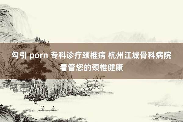 勾引 porn 专科诊疗颈椎病 杭州江城骨科病院看管您的颈椎健康