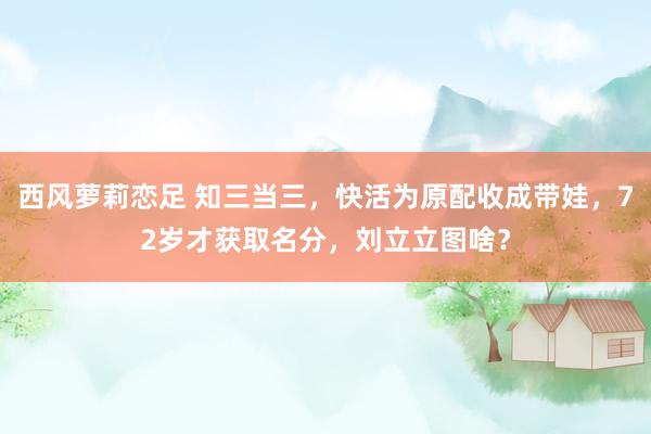 西风萝莉恋足 知三当三，快活为原配收成带娃，72岁才获取名分，刘立立图啥？