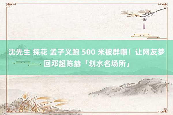 沈先生 探花 孟子义跑 500 米被群嘲！让网友梦回邓超陈赫「划水名场所」