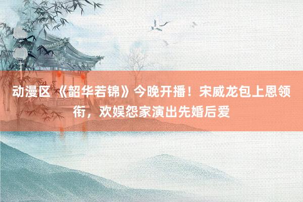 动漫区 《韶华若锦》今晚开播！宋威龙包上恩领衔，欢娱怨家演出先婚后爱