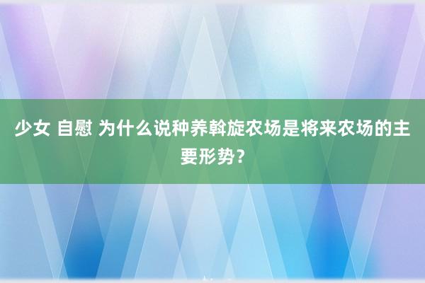 少女 自慰 为什么说种养斡旋农场是将来农场的主要形势？