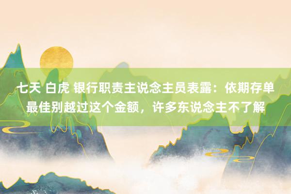 七天 白虎 银行职责主说念主员表露：依期存单最佳别越过这个金额，许多东说念主不了解