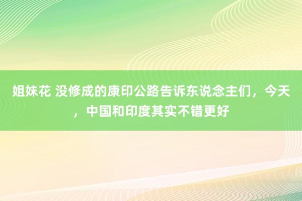 姐妹花 没修成的康印公路告诉东说念主们，今天，中国和印度其实不错更好