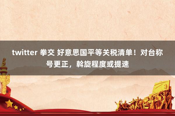 twitter 拳交 好意思国平等关税清单！对台称号更正，斡旋程度或提速