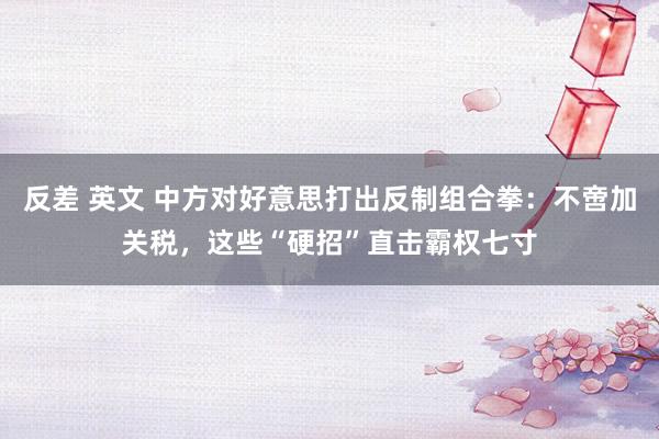 反差 英文 中方对好意思打出反制组合拳：不啻加关税，这些“硬招”直击霸权七寸