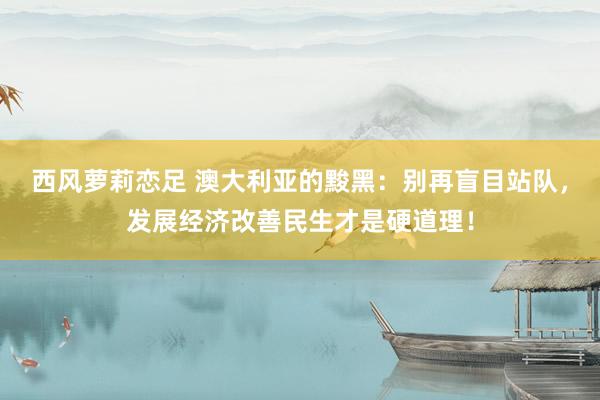 西风萝莉恋足 澳大利亚的黢黑：别再盲目站队，发展经济改善民生才是硬道理！