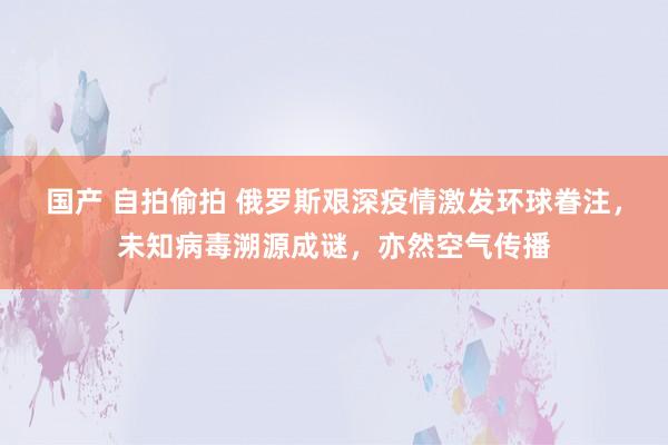 国产 自拍偷拍 俄罗斯艰深疫情激发环球眷注，未知病毒溯源成谜，亦然空气传播