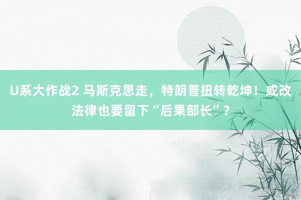 U系大作战2 马斯克思走，特朗普扭转乾坤！或改法律也要留下“后果部长”？