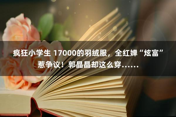 疯狂小学生 17000的羽绒服，全红婵“炫富”惹争议！郭晶晶却这么穿……